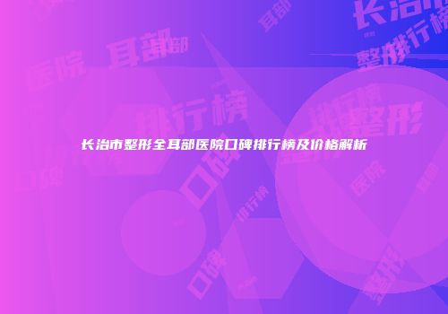 长治市整形全耳部医院口碑排行榜及价格解析