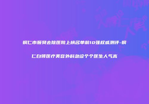 铜仁市腋臭去除医院上榜名单前10强权威测评-铜仁白领医疗美容外科急诊个个医生人气高