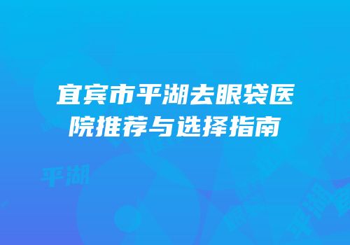 宜宾市平湖去眼袋医院推荐与选择指南
