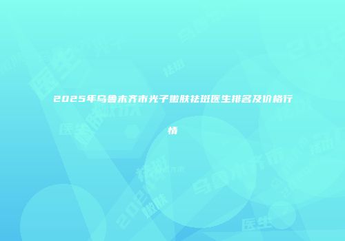 2025年乌鲁木齐市光子嫩肤祛斑医生排名及价格行情