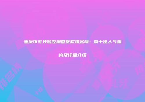 重庆市乳牙髓腔根管医院排名榜：前十佳人气机构及详细介绍