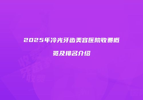 2025年冷光牙齿美容医院收费概览及排名介绍