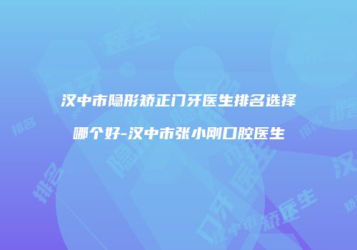 汉中市隐形矫正门牙医生排名选择哪个好-汉中市张小刚口腔医生