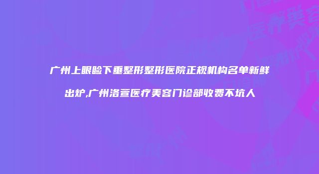 广州上眼睑下垂整形整形医院正规机构名单新鲜出炉,广州洛萱医疗美容门诊部收费不坑人