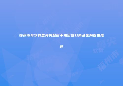 福州市耳软骨垫鼻尖整形手术价格分析及医院医生推荐