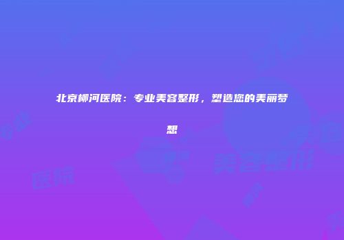 北京柳河医院：专业美容整形，塑造您的美丽梦想