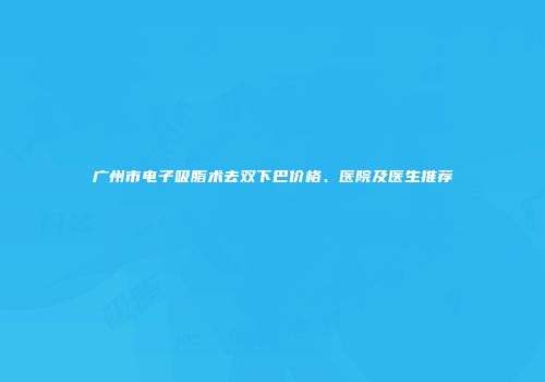 广州市电子吸脂术去双下巴价格、医院及医生推荐