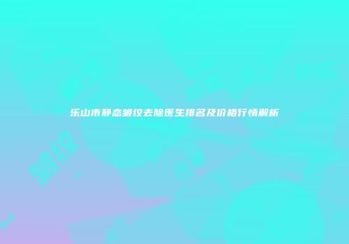 乐山市静态皱纹去除医生排名及价格行情解析