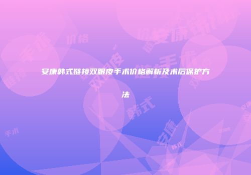 安康韩式链接双眼皮手术价格解析及术后保护方法