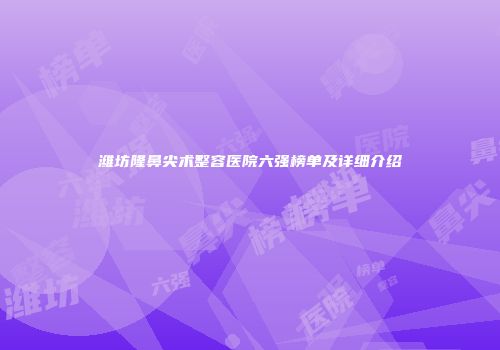 潍坊隆鼻尖术整容医院六强榜单及详细介绍