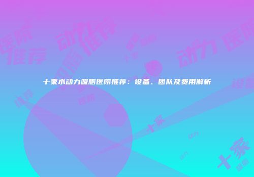 十家水动力吸脂医院推荐：设备、团队及费用解析