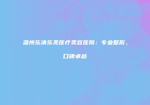 温州乐清乐美医疗美容医院：专业整形，口碑卓越