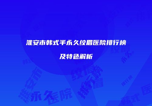 淮安市韩式半永久纹眉医院排行榜及特色解析