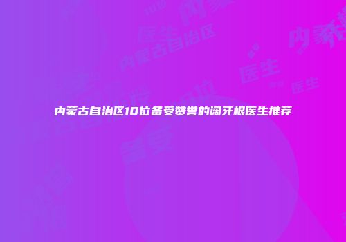 内蒙古自治区10位备受赞誉的阔牙根医生推荐