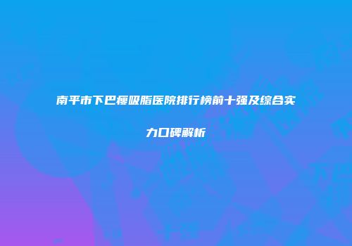 南平市下巴瘦吸脂医院排行榜前十强及综合实力口碑解析