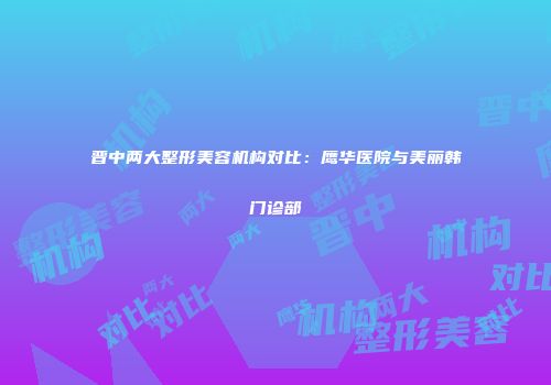 晋中两大整形美容机构对比：鹰华医院与美丽韩门诊部