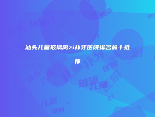 汕头儿童玻璃离zi补牙医院排名前十推荐