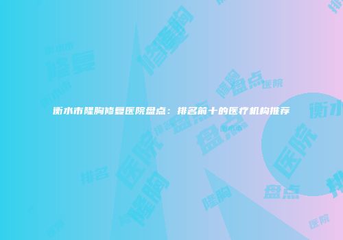 衡水市隆胸修复医院盘点：排名前十的医疗机构推荐