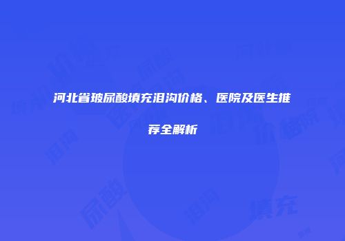 河北省玻尿酸填充泪沟价格、医院及医生推荐全解析