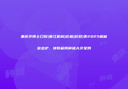 重庆牙博士口腔(綦江机构)价格(价目)表2025版秘密出炉，快收藏附种植大牙案例