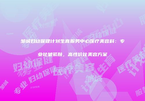 邹城妇幼保健计划生育服务中心医疗美容科：专业祛皱紧肤，高性价比美容方案