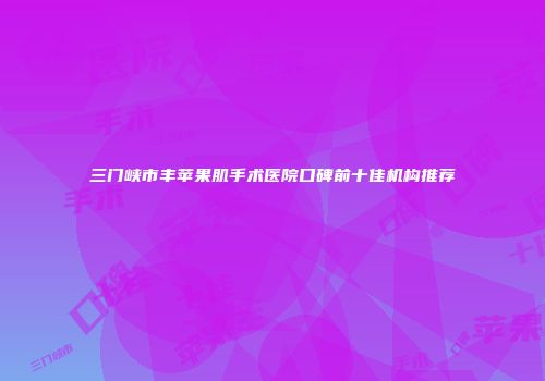 三门峡市丰苹果肌手术医院口碑前十佳机构推荐