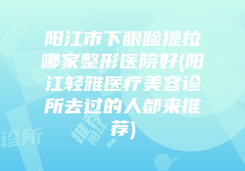 阳江市下眼睑提拉哪家整形医院好(阳江轻雅医疗美容诊所去过的人都来推荐)