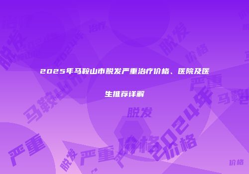 2025年马鞍山市脱发严重治疗价格、医院及医生推荐详解