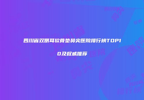 四川省双侧耳软骨垫鼻尖医院排行榜TOP10及权威推荐