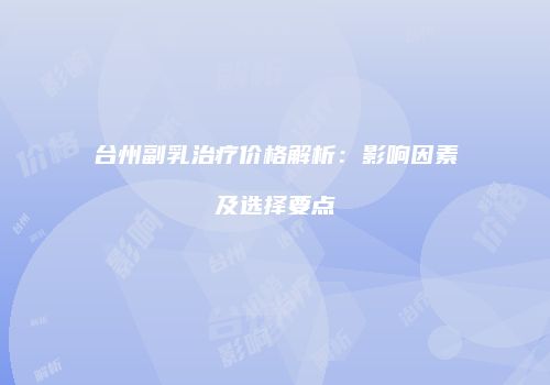 台州副乳治疗价格解析：影响因素及选择要点