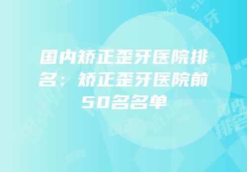 国内矫正歪牙医院排名：矫正歪牙医院前50名名单