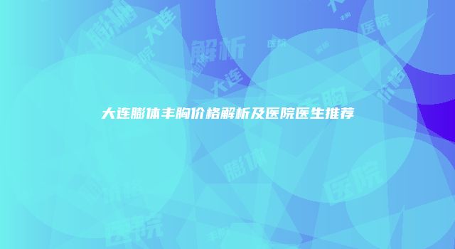 大连膨体丰胸价格解析及医院医生推荐