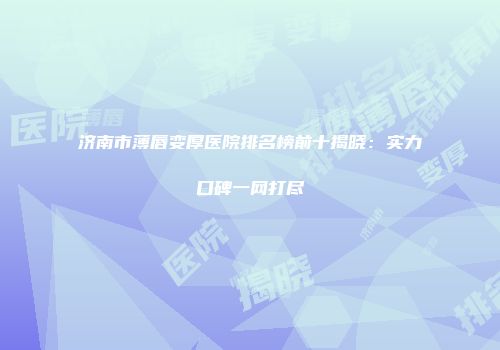 济南市薄唇变厚医院排名榜前十揭晓：实力口碑一网打尽
