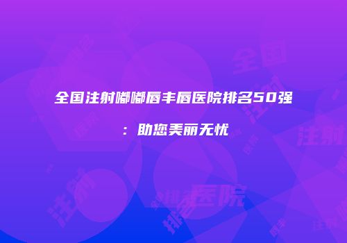 全国注射嘟嘟唇丰唇医院排名50强：助您美丽无忧