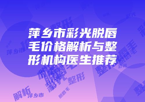 萍乡市彩光脱唇毛价格解析与整形机构医生推荐