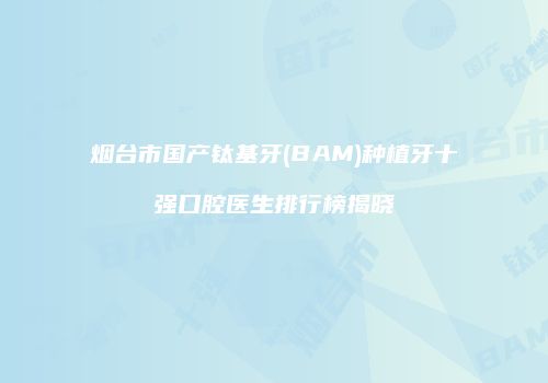 烟台市国产钛基牙(BAM)种植牙十强口腔医生排行榜揭晓