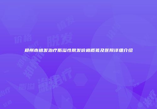 郑州市植发治疗脂溢性脱发价格概览及医院详细介绍
