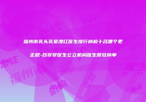 福州市乳头乳晕漂红医生排行榜前十名哪个更正规-吕翠翠医生公立机构医生常驻榜单