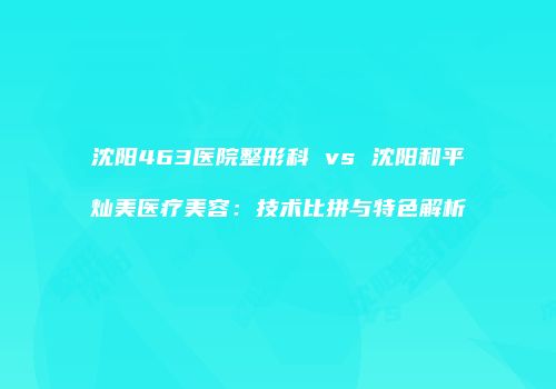 沈阳463医院整形科 vs 沈阳和平灿美医疗美容：技术比拼与特色解析