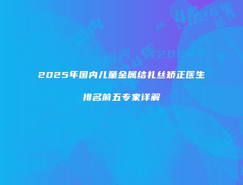 2025年国内儿童金属结扎丝矫正医生排名前五专家详解