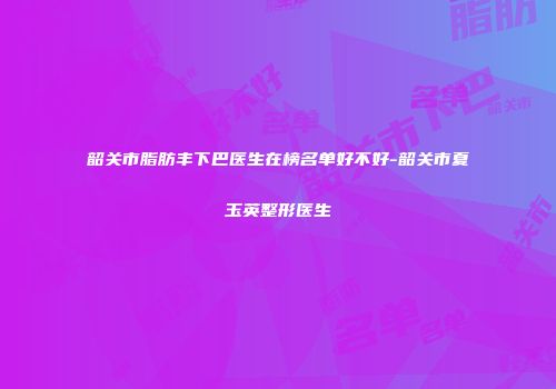 韶关市脂肪丰下巴医生在榜名单好不好-韶关市夏玉英整形医生