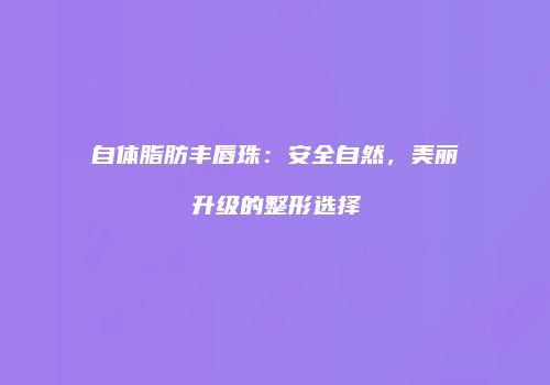 自体脂肪丰唇珠：安全自然，美丽升级的整形选择
