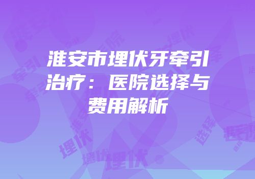 淮安市埋伏牙牵引治疗：医院选择与费用解析