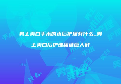 男士美白手术的术后护理有什么_男士美白后护理和适应人群