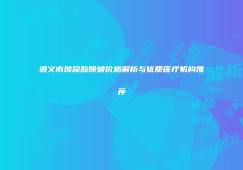 遵义市玻尿酸除皱价格解析与优质医疗机构推荐