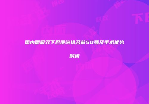 国内面吸双下巴医院排名前50强及手术优势解析