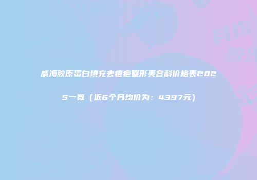 威海胶原蛋白填充去痘疤整形美容科价格表2025一览（近6个月均价为：4397元）