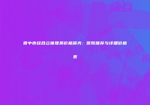 晋中市综合立体隆鼻价格曝光：医院推荐与详细价格表
