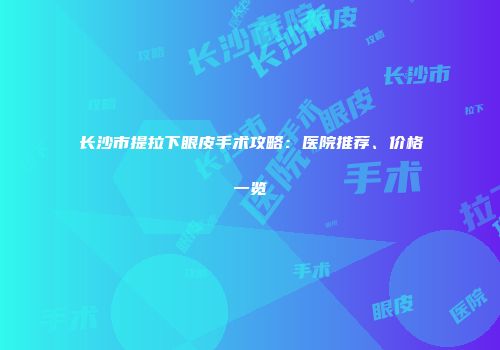 长沙市提拉下眼皮手术攻略：医院推荐、价格一览