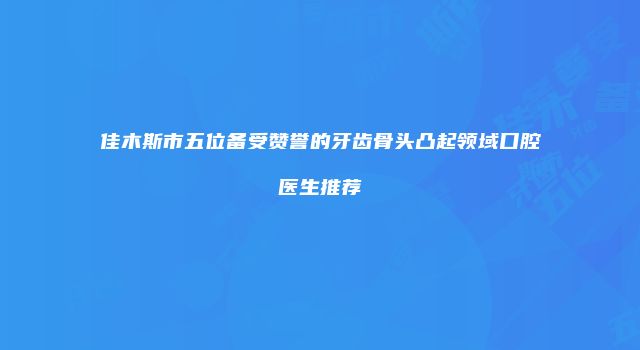 佳木斯市五位备受赞誉的牙齿骨头凸起领域口腔医生推荐